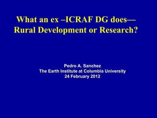 What an ex –ICRAF DG does—
Rural Development or Research?


                  Pedro A. Sanchez
      The Earth Institute at Columbia University
                  24 February 2012
 