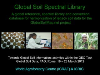 Global Soil Spectral Library
World Agroforestry Centre (ICRAF) & ISRIC
A global reference, spectral library and conversion
database for harmonization of legacy soil data for the
GlobalSoilMap.net project
Towards Global Soil Information: activities within the GEO Task
Global Soil Data, FAO, Rome, 19 – 23 March 2012
 