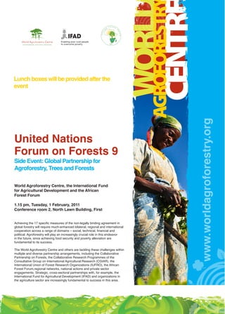 Enabling poor rural people
                        to overcome poverty




Lunch boxes will be provided after the
event




                                                     www.worldagroforestry.org
United Nations
Forum on Forests 9
Side Event: Global Partnership for
Agroforestry, Trees and Forests

World Agroforestry Centre, the International Fund
for Agricultural Development and the African
Forest Forum

1.15 pm, Tuesday, 1 February, 2011
Conference room 2, North Lawn Building, First
 