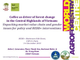 Coffee as driver of forest change
in the Central Highlands of Vietnam:
Unpacking market value chain and gender
issues for policy and REDD+ interventions
REDD + Businesses Side Event,
COP 21, Paris
3-4 December 2015
Delia C. Catacutan, Pham Thanh Van, Rachmat Mulia &
Do Trong Hoan
ICRAF-Vietnam
 