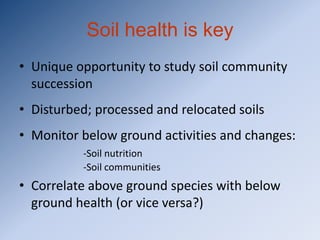 Soil health is key
• Unique opportunity to study soil community
  succession
• Disturbed; processed and relocated soils
• Monitor below ground activities and changes:
          -Soil nutrition
          -Soil communities
• Correlate above ground species with below
  ground health (or vice versa?)
 