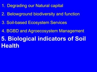 1. Degrading our Natural capital
2. Belowground biodiversity and function

3. Soil-based Ecosystem Services
4. BGBD and Agroecosystem Management
5. Biological indicators of Soil
Health
 