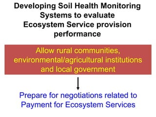 Developing Soil Health Monitoring
      Systems to evaluate
  Ecosystem Service provision
          performance

      Allow rural communities,
environmental/agricultural institutions
       and local government


 Prepare for negotiations related to
 Payment for Ecosystem Services
 