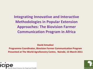 Integrating Innovative and Interactive Methodologies in Popular Extension Approaches: The Biovision Farmer Communication Program in Africa David Amudavi Programme Coordinator,  Biovision Farmer Communication Program Presented at The World Agroforestry Centre,  Nairobi, 15 March 2011 