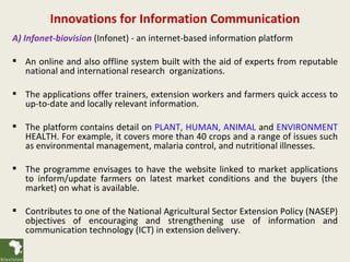 Innovations for Information Communication
A) Infonet-biovision (Infonet) - an internet-based information platform

 An online and also offline system built with the aid of experts from reputable
  national and international research organizations.

 The applications offer trainers, extension workers and farmers quick access to
  up-to-date and locally relevant information.

 The platform contains detail on PLANT, HUMAN, ANIMAL and ENVIRONMENT
  HEALTH. For example, it covers more than 40 crops and a range of issues such
  as environmental management, malaria control, and nutritional illnesses.

 The programme envisages to have the website linked to market applications
  to inform/update farmers on latest market conditions and the buyers (the
  market) on what is available.

 Contributes to one of the National Agricultural Sector Extension Policy (NASEP)
  objectives of encouraging and strengthening use of information and
  communication technology (ICT) in extension delivery.
 