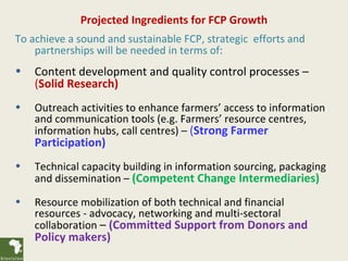 Projected Ingredients for FCP Growth
To achieve a sound and sustainable FCP, strategic efforts and
    partnerships will be needed in terms of:
•   Content development and quality control processes –
    (Solid Research)
•   Outreach activities to enhance farmers’ access to information
    and communication tools (e.g. Farmers’ resource centres,
    information hubs, call centres) – (Strong Farmer
    Participation)
•   Technical capacity building in information sourcing, packaging
    and dissemination – (Competent Change Intermediaries)
•   Resource mobilization of both technical and financial
    resources - advocacy, networking and multi-sectoral
    collaboration – (Committed Support from Donors and
    Policy makers)
 