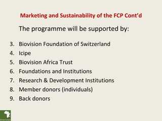 Marketing and Sustainability of the FCP Cont’d

     The programme will be supported by:

3.   Biovision Foundation of Switzerland
4.   Icipe
5.   Biovision Africa Trust
6.   Foundations and Institutions
7.   Research & Development Institutions
8.   Member donors (individuals)
9.   Back donors
 