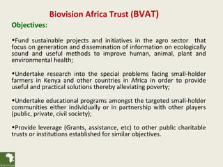 Biovision Africa Trust (BVAT)
Objectives:
•Fund sustainable projects and initiatives in the agro sector that
focus on generation and dissemination of information on ecologically
sound and useful methods to improve human, animal, plant and
environmental health;
•Undertake research into the special problems facing small-holder
farmers in Kenya and other countries in Africa in order to provide
useful and practical solutions thereby alleviating poverty;
•Undertake educational programs amongst the targeted small-holder
communities either individually or in partnership with other players
(public, private, civil society);
•Provide leverage (Grants, assistance, etc) to other public charitable
trusts or institutions established for similar objectives.
 