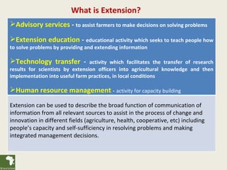 What is Extension?
Advisory services - to assist farmers to make decisions on solving problems

Extension education - educational activity which seeks to teach people how
to solve problems by providing and extending information

Technology transfer -           activity which facilitates the transfer of research
results for scientists by extension officers into agricultural knowledge and then
implementation into useful farm practices, in local conditions

Human resource management - activity for capacity building
Extension can be used to describe the broad function of communication of
information from all relevant sources to assist in the process of change and
innovation in different fields (agriculture, health, cooperative, etc) including
people’s capacity and self-sufficiency in resolving problems and making
integrated management decisions.
 