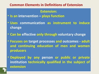 Common Elements in Definitions of Extension
                      Extension:
• Is an intervention – plays function
• Uses communication as instrument to induce
  change
• Can be effective only through voluntary change
• Focuses on target processes and outcomes - adult
  and continuing education of men and women
  producers
• Deployed by any person or public or private
  institution technically qualified in the subject of
  extension
 