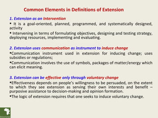 Common Elements in Definitions of Extension
1. Extension as an Intervention
 It is a goal-oriented, planned, programmed, and systematically designed,
activity
 Intervening in terms of formulating objectives, designing and testing strategy,
deploying resources, implementing and evaluating.

2. Extension uses communication as instrument to induce change
Communication instrument used in extension for inducing change; uses
subsidies or regulations;
Communication involves the use of symbols, packages of matter/energy which
can elicit meaning.

3. Extension can be effective only through voluntary change
Effectiveness depends on people’s willingness to be persuaded, on the extent
to which they see extension as serving their own interests and benefit –
purposive assistance to decision-making and opinion formation.
The logic of extension requires that one seeks to induce voluntary change.
 