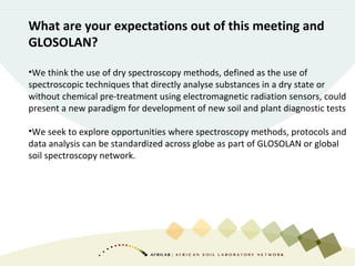 What are your expectations out of this meeting and
GLOSOLAN?
•We think the use of dry spectroscopy methods, defined as the use of
spectroscopic techniques that directly analyse substances in a dry state or
without chemical pre-treatment using electromagnetic radiation sensors, could
present a new paradigm for development of new soil and plant diagnostic tests
•We seek to explore opportunities where spectroscopy methods, protocols and
data analysis can be standardized across globe as part of GLOSOLAN or global
soil spectroscopy network.
 