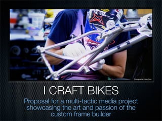 Photographer: Mike Dion




      I CRAFT BIKES
Proposal for a multi-tactic media project
 showcasing the art and passion of the
         custom frame builder
 