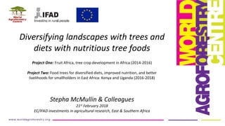 Diversifying landscapes with trees and
diets with nutritious tree foods
Project One: Fruit Africa, tree crop development in Africa (2014-2016)
Project Two: Food trees for diversified diets, improved nutrition, and better
livelihoods for smallholders in East Africa: Kenya and Uganda (2016-2018)
Stepha McMullin & Colleagues
21st February 2018
EC/IFAD investments in agricultural research, East & Southern Africa
 