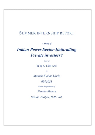 S UMMER INTERNSHIP REPORT

                A Study of

Indian Power Sector-Enthralling
       Private investors?
                   done at

           ICRA Limited
                     by

        Manish Kumar Urele
               0911033
            Under the guidance of

            Namita Menon
       Senior Analyst, ICRA ltd.
 