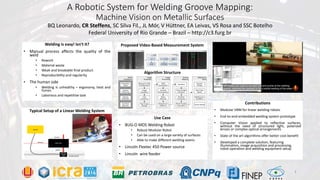 A Robotic System for Welding Groove Mapping:
Machine Vision on Metallic Surfaces
Welding is easy! Isn’t it?
• Manual process affects the quality of the
weld
• Rework
• Material waste
• Weak and breakable final product
• Reproducibility and regularity
• The human side
• Welding is unhealthy – ergonomy, heat and
fumes
• Laborious and repetitive task
BQ Leonardo, CR Steffens, SC Silva Fil., JL Mór, V Hüttner, EA Leivas, VS Rosa and SSC Botelho
Federal University of Rio Grande – Brazil – http://c3.furg.br
Typical Setup of a Linear Welding System
Proposed Video-Based Measurement System
Algorithm Structure
Use Case
• BUG-O MDS Welding Robot
• Robust Modular Robot
• Can be used on a large variety of surfaces
• Able to make different welding seams
• Lincoln Flextec 450 Power source
• Lincoln wire feeder
Contributions
• Modular VBM for linear welding robots
• End-to-end embedded welding system prototype
• Computer Vision applied to reflective surfaces,
without the need of structured light, polarized
lenses or complex optical arrangements
• State of the art algorithms offer better cost-benefit
• Developed a complete solution, featuring
illumination, image acquisition and processing,
robot operation and welding equipment setup
2
 