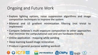 Ongoing and Future Work
• Explore lighting options, noise suppression algorithms and image
composition techniques to improve the system
• Bilateral and L0 gradient minimization filtering (not trivial to
implement)
• Compare Debevec’s multi-exposure composition to other approaches
that minimize the computational cost and are hardware-friendly
• Online application - mapping while welding
• Deep learning based image restoration
• Produce a general purpose welding workcell
24
 