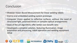 Conclusion
• Modular Vision-Based Measurement for linear welding robots
• End-to-end embedded welding system prototype
• Computer Vision applied to reflective surfaces, without the need of
structured light, polarized lenses or complex optical arrangements
• State of the art algorithms offer better cost-benefit ratio
• Developed a complete solution, featuring illumination, image
acquisition and processing, robot operation and welding equipment
setup
25
 