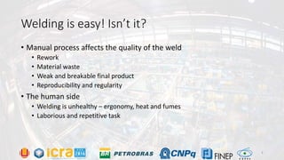 Welding is easy! Isn’t it?
• Manual process affects the quality of the weld
• Rework
• Material waste
• Weak and breakable final product
• Reproducibility and regularity
• The human side
• Welding is unhealthy – ergonomy, heat and fumes
• Laborious and repetitive task
3
 