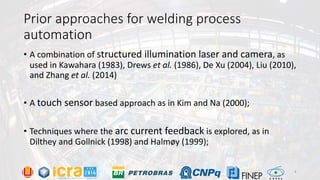 Prior approaches for welding process
automation
• A combination of structured illumination laser and camera, as
used in Kawahara (1983), Drews et al. (1986), De Xu (2004), Liu (2010),
and Zhang et al. (2014)
• A touch sensor based approach as in Kim and Na (2000);
• Techniques where the arc current feedback is explored, as in
Dilthey and Gollnick (1998) and Halmøy (1999);
4
 