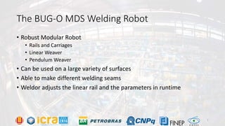 The BUG-O MDS Welding Robot
• Robust Modular Robot
• Rails and Carriages
• Linear Weaver
• Pendulum Weaver
• Can be used on a large variety of surfaces
• Able to make different welding seams
• Weldor adjusts the linear rail and the parameters in runtime
7
 