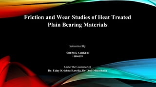 Friction and Wear Studies of Heat Treated
Plain Bearing Materials
Submitted By
SOUMIK SARKER
11006199
Under the Guidance of
Dr. Uday Krishna Ravella, Dr. Anil Midathada
 