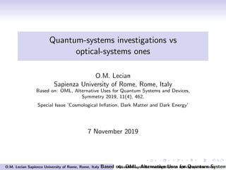 Quantum-systems investigations vs
optical-systems ones
O.M. Lecian
Sapienza University of Rome, Rome, Italy
Based on: OML, Alternative Uses for Quantum Systems and Devices,
Symmetry 2019, 11(4), 462,
Special Issue ’Cosmological Inﬂation, Dark Matter and Dark Energy’
7 November 2019
O.M. Lecian Sapienza University of Rome, Rome, Italy Based on: OML, Alternative Uses for Quantum SystemQuantum-systems investigations vs optical-systems ones
 