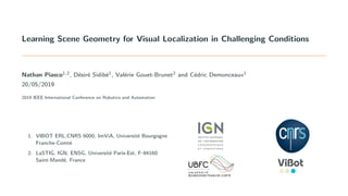 Learning Scene Geometry for Visual Localization in Challenging Conditions
Nathan Piasco1,2, D´esir´e Sidib´e1, Val´erie Gouet-Brunet2 and C´edric Demonceaux1
20/05/2019
2019 IEEE International Conference on Robotics and Automation
1. VIBOT ERL,CNRS 6000, ImViA, Universit´e Bourgogne
Franche-Comt´e
2. LaSTIG, IGN, ENSG, Universit´e Paris-Est, F-94160
Saint-Mand´e, France
 