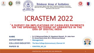 NAME :
DEPARTMENT :
COLLEGE/INDUSTRY :
PAPER ID :
“A SURVEY ON IMPLICATIONS OF CASHLESS PAYMENTS
ON THE SPENDING PATTERNS OF URBANITES IN THE
ERA OF DIGITAL INDIA
”
ICRASTEM 2022, 29-30 APRIL 2022, BGI, BENGALURU
Dr. B. Mahammad Rafee, Dr. Vijayalaxmi Ramesh , Dr. Jaber Asan,
Dr. Amzad Basha Kolar, Mr. S. Mohammed Zaheed
Management
The New College (Autonomous), Chennai-14
ICRASTEM_M3_03
1
 