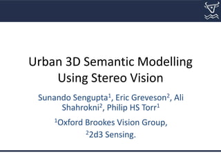 Urban 3D Semantic Modelling
Using Stereo Vision
Sunando Sengupta1, Eric Greveson2, Ali
Shahrokni2, Philip HS Torr1
1Oxford Brookes Vision Group,
22d3 Sensing.
 