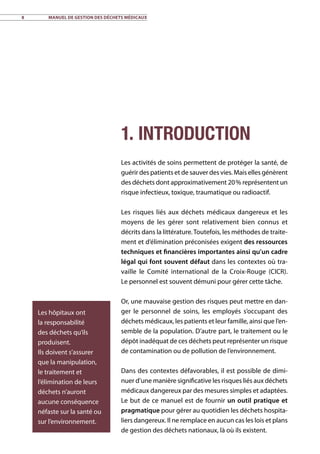 8	 Manuel de gestion des déchets médicaux
1. Introduction
Les activités de soins permettent de protéger la santé, de
guérir des patients et de sauver des vies. Mais elles génèrent
des déchets dont approximativement 20 % représentent un
risque infectieux, toxique, traumatique ou radioactif.
Les risques liés aux déchets médicaux dangereux et les
moyens de les gérer sont relativement bien connus et
décrits dans la littérature.Toutefois, les méthodes de traite-
ment et d’élimination préconisées exigent des ressources
techniques et financières importantes ainsi qu’un cadre
légal qui font souvent défaut dans les contextes où tra-
vaille le Comité international de la Croix-Rouge (CICR).
Le personnel est souvent démuni pour gérer cette tâche.
Or, une mauvaise gestion des risques peut mettre en dan-
ger le personnel de soins, les employés s’occupant des
déchets médicaux, les patients et leur famille, ainsi que l’en-
semble de la population. D’autre part, le traitement ou le
dépôt inadéquat de ces déchets peut représenter un risque
de contamination ou de pollution de l’environnement.
Dans des contextes défavorables, il est possible de dimi-
nuer d’une manière significative les risques liés aux déchets
médicaux dangereux par des mesures simples et adaptées.
Le but de ce manuel est de fournir un outil pratique et
pragmatique pour gérer au quotidien les déchets hospita-
liers dangereux. Il ne remplace en aucun cas les lois et plans
de gestion des déchets nationaux, là où ils existent.
Les hôpitaux ont
la responsabilité
des déchets qu’ils
produisent.
Ils doivent s’assurer
que la manipulation,
le traitement et
l’élimination de leurs
déchets n’auront
aucune conséquence
néfaste sur la santé ou
sur l’environnement.
 