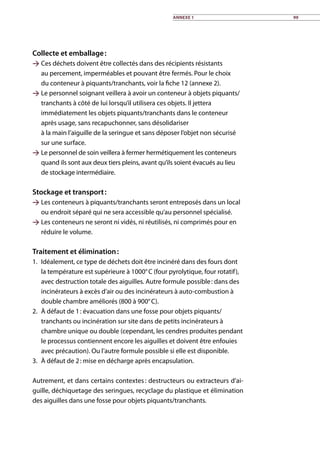 Collecte et emballage :
 Ces déchets doivent être collectés dans des récipients résistants
au percement, imperméables et pouvant être fermés. Pour le choix
du conteneur à piquants/tranchants, voir la fiche 12 (annexe 2).
 Le personnel soignant veillera à avoir un conteneur à objets piquants/
tranchants à côté de lui lorsqu’il utilisera ces objets. Il jettera
immédiatement les objets piquants/tranchants dans le conteneur
après usage, sans recapuchonner, sans désolidariser
à la main l’aiguille de la seringue et sans déposer l’objet non sécurisé
sur une surface.
 Le personnel de soin veillera à fermer hermétiquement les conteneurs
quand ils sont aux deux tiers pleins, avant qu’ils soient évacués au lieu
de stockage intermédiaire.
Stockage et transport :
 Les conteneurs à piquants/tranchants seront entreposés dans un local
ou endroit séparé qui ne sera accessible qu’au personnel spécialisé.
 Les conteneurs ne seront ni vidés, ni réutilisés, ni comprimés pour en
réduire le volume.
Traitement et élimination :
1.	 Idéalement, ce type de déchets doit être incinéré dans des fours dont
la température est supérieure à 1000° C (four pyrolytique, four rotatif),
avec destruction totale des aiguilles. Autre formule possible : dans des
incinérateurs à excès d’air ou des incinérateurs à auto-combustion à
double chambre améliorés (800 à 900° C).
2.	 À défaut de 1 : évacuation dans une fosse pour objets piquants/
tranchants ou incinération sur site dans de petits incinérateurs à
chambre unique ou double (cependant, les cendres produites pendant
le processus contiennent encore les aiguilles et doivent être enfouies
avec précaution). Ou l’autre formule possible si elle est disponible.
3.	 À défaut de 2 : mise en décharge après encapsulation.
Autrement, et dans certains contextes : destructeurs ou extracteurs d’ai-
guille, déchiquetage des seringues, recyclage du plastique et élimination
des aiguilles dans une fosse pour objets piquants/tranchants.
Annexe 1 99
 