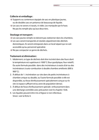 Collecte et emballage :
 Supports ou conteneurs équipés de sacs en plastique jaunes,
ou de doubles sacs en présence de beaucoup de liquide.
 Les sacs ne serons ni tassés, ni vidés. Les manipuler par le haut.
Ne pas les remplir plus qu’aux deux tiers.
Stockage et transport :
 Les sacs jaunes remplis ne doivent pas stationner dans les chambres.
 Les sacs seront transportés et stockés séparément des déchets
domestiques. Ils seront entreposés dans un local séparé qui ne soit
accessible qu’au personnel spécialisé.
 Ne pas compacter ce genre de déchets.
Traitement et élimination :
1.	 Idéalement, ce type de déchets doit être incinéré dans des fours dont
la température est supérieure à 1000° C (four pyrolytique, four rotatif).
Ou autre formule possible : dans des incinérateurs à excès d’air ou des
incinérateurs à auto-combustion à double chambre améliorés (800 à
900° C).
2.	 À défaut de 1 : incinération sur site dans de petits incinérateurs à
chambre unique ou double, ou l’autre formule possible si elle est
disponible, ou fosse d’enfouissement spécialement conçue sur le
site (si espace suffisant et/ou zone de population dense).
3.	 À défaut de fosse d’enfouissement spéciale : enfouissement dans
une décharge contrôlée avec précaution (voir le chapitre 10.8).
4.	 Les liquides peuvent être mis à l’égout si non infectieux.
Sinon : voir la fiche 4. 	
Annexe 1 101
 
