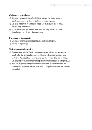 Collecte et emballage :
 Supports ou conteneurs équipés de sacs en plastique jaunes,
ou double sacs en présence de beaucoup de liquide.
 Les sacs ne seront ni tassés, ni vidés. Les manipuler par le haut.
Ne pas trop les remplir.
 Pour des raisons culturelles, il ne sera pas toujours acceptable
de collecter ces déchets dans des sacs.
Stockage et transport :
 Stockage intermédiaire séparé dans un local réfrigéré.
 Pas de compactage.	
Traitement et élimination :
 Ces déchets doivent être incinérés ou traités suivant les coutumes
locales. En Suisse, les placentas et éléments de corps humains sont
incinérés dans des fours crématoires ou des fours à déchets spéciaux.
Les déchets de tissus sont éliminés par la même filière que la catégorie 2.a.
 Au CICR, la pratique la plus commune pour les placentas est de les
placer dans une fosse d’enfouissement pour placentas (décomposition
naturelle).
Annexe 1 103
 
