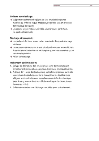 Collecte et emballage :
 Supports ou conteneurs équipés de sacs en plastique jaunes
marqués du symbole risque infectieux, ou double sacs en présence
de beaucoup de liquide.
 Les sacs ne seront ni tassés, ni vidés. Les manipuler par le haut.
Ne pas trop les remplir.
Stockage et transport :
 Les déchets infectieux seront traités sans tarder. Temps de stockage
minimum.
 Les sacs seront transportés et stockés séparément des autres déchets.
Ils seront entreposés dans un local séparé qui ne soit accessible qu’au
personnel spécialisé.
 Pas de compactage.
Traitement et élimination :
1.	 Ce type de déchets ne doit en aucun cas sortir de l’hôpital avant
prétraitement (incinération, autoclave, traitement chimique) sur site.
2.	 À défaut de 1 : fosse d’enfouissement spécialement conçue sur le site
(couverture des déchets avec de la chaux). Pour les liquides : mise
à l’égout après prétraitement (autoclave ou désinfection chimique
[pour le sang : eau de Javel non diluée ou dioxyde de chlore, temps
de contact 12h]).
3.	 Enfouissement dans une décharge contrôlée après prétraitement.
Annexe 1 105
 