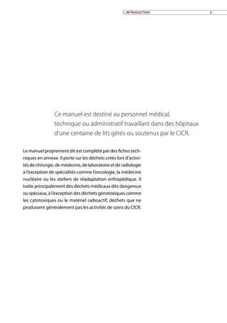 1. Introduction 9
Le manuel proprement dit est complété par des fiches tech-
niques en annexe. Il porte sur les déchets créés lors d’activi-
tés de chirurgie, de médecine, de laboratoire et de radiologie
à l’exception de spécialités comme l’oncologie, la médecine
nucléaire ou les ateliers de réadaptation orthopédique. Il
traite principalement des déchets médicaux dits dangereux
ou spéciaux, à l’exception des déchets génotoxiques comme
les cytotoxiques ou le matériel radioactif, déchets que ne
produisent généralement pas les activités de soins du CICR.
Ce manuel est destiné au personnel médical,
technique ou administratif travaillant dans des hôpitaux
d’une centaine de lits gérés ou soutenus par le CICR.
 