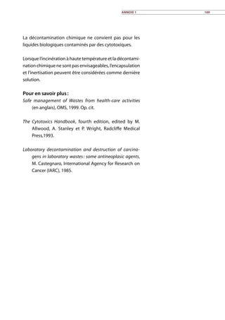 La décontamination chimique ne convient pas pour les
liquides biologiques contaminés par des cytotoxiques.
Lorsque l’incinération à haute température et la décontami-
nation chimique ne sont pas envisageables, l’encapsulation
et l’inertisation peuvent être considérées comme dernière
solution.
Pour en savoir plus :
Safe management of Wastes from health-care activities
(en anglais), OMS, 1999. Op. cit.
The Cytotoxics Handbook, fourth edition, edited by M.
Allwood, A. Stanley et P. Wright, Radcliffe Medical
Press,1993.
Laboratory decontamination and destruction of carcino-
gens in laboratory wastes : some antineoplasic agents,
M. Castegnaro, International Agency for Research on
Cancer (IARC), 1985.
Annexe 1 109
 