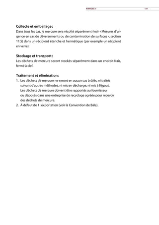 Collecte et emballage :
Dans tous les cas, le mercure sera récolté séparément (voir « Mesures d’ur-
gence en cas de déversements ou de contamination de surfaces », section
11.5) dans un récipient étanche et hermétique (par exemple un récipient
en verre).
Stockage et transport :
Les déchets de mercure seront stockés séparément dans un endroit frais,
fermé à clef.
Traitement et élimination :
1.	 Les déchets de mercure ne seront en aucun cas brûlés, ni traités
suivant d’autres méthodes, ni mis en décharge, ni mis à l’égout.
Les déchets de mercure doivent être rapportés au fournisseur
ou déposés dans une entreprise de recyclage agréée pour recevoir
des déchets de mercure.
2.	 À défaut de 1 : exportation (voir la Convention de Bâle).	
Annexe 1 111
 