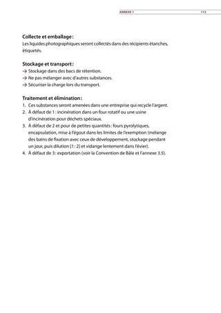 Collecte et emballage :
Les liquides photographiques seront collectés dans des récipients étanches,
étiquetés.
Stockage et transport :
 Stockage dans des bacs de rétention.
 Ne pas mélanger avec d’autres substances.
 Sécuriser la charge lors du transport.
Traitement et élimination :
1.	 Ces substances seront amenées dans une entreprise qui recycle l’argent.
2.	 À défaut de 1 : incinération dans un four rotatif ou une usine
d’incinération pour déchets spéciaux.
3.	 À défaut de 2 et pour de petites quantités : fours pyrolytiques,
encapsulation, mise à l’égout dans les limites de l’exemption (mélange
des bains de fixation avec ceux de développement, stockage pendant
un jour, puis dilution [1 : 2] et vidange lentement dans l’évier).
4.	 À défaut de 3 : exportation (voir la Convention de Bâle et l’annexe 3.5).
Annexe 1 113
 