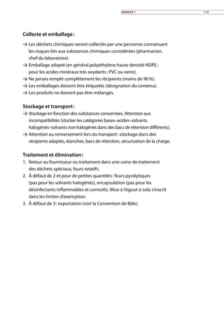 Collecte et emballage :
 Les déchets chimiques seront collectés par une personne connaissant
les risques liés aux substances chimiques considérées (pharmacien,
chef du laboratoire).
 Emballage adapté (en général polyéthylène haute densité HDPE ;
pour les acides minéraux très oxydants : PVC ou verre).
 Ne jamais remplir complètement les récipients (moins de 90 %).
 Les emballages doivent être étiquetés (désignation du contenu).
 Les produits ne doivent pas être mélangés.	
Stockage et transport :
 Stockage en fonction des substances concernées. Attention aux
incompatibilités (stocker les catégories bases–acides–solvants
halogénés–solvants non halogénés dans des bacs de rétention différents).
 Attention au renversement lors du transport : stockage dans des
récipients adaptés, étanches, bacs de rétention, sécurisation de la charge.
Traitement et élimination :
1.	 Retour au fournisseur ou traitement dans une usine de traitement
des déchets spéciaux, fours rotatifs.
2.	 À défaut de 2 et pour de petites quantités : fours pyrolytiques
(pas pour les solvants halogénés), encapsulation (pas pour les
désinfectants inflammables et corrosifs). Mise à l’égout si cela s’inscrit
dans les limites d’exemption.
3.	 À défaut de 3 : exportation (voir la Convention de Bâle).	
Annexe 1 115
 