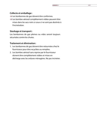 Collecte et emballage :
 Les bonbonnes de gaz doivent être conformes.
 Les bombes aérosol complètement vidées peuvent être
mises dans les sacs noirs si ceux-ci ne sont pas destinés à
l’incinération.	
Stockage et transport :
Les bonbonnes de gaz pleines ou vides seront toujours
sécurisées contre les chutes.	
Traitement et élimination :
1.	 Les bonbonnes de gaz doivent être retournées chez le
fournisseur pour être recyclées ou remplies.
2.	 Les bombes aérosol sans reprise par le fournisseur
doivent être complètement vidées et mises en
décharge avec les ordures ménagères. Ne pas incinérer.
Annexe 1 117
 