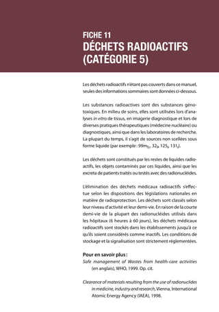 118	 Manuel de gestion des déchets médicaux
Fiche 11
Déchets radioactifs
(catégorie 5)
Les déchets radioactifs n’étant pas couverts dans ce manuel,
seulesdesinformationssommairessontdonnéesci-dessous.
Les substances radioactives sont des substances géno-
toxiques. En milieu de soins, elles sont utilisées lors d’ana-
lyses in vitro de tissus, en imagerie diagnostique et lors de
diverses pratiques thérapeutiques (médecine nucléaire) ou
diagnostiques, ainsi que dans les laboratoires de recherche.
La plupart du temps, il s’agit de sources non scellées sous
forme liquide (par exemple : 99mTc, 32P, 125I, 131I).
Les déchets sont constitués par les restes de liquides radio­
actifs, les objets contaminés par ces liquides, ainsi que les
excreta de patients traités ou testés avec des radionucléides.
L’élimination des déchets médicaux radioactifs s’effec-
tue selon les dispositions des législations nationales en
matière de radioprotection. Les déchets sont classés selon
leur niveau d’activité et leur demi-vie. En raison de la courte
demi-vie de la plupart des radionucléides utilisés dans
les hôpitaux (6 heures à 60 jours), les déchets médicaux
radioactifs sont stockés dans les établissements jusqu’à ce
qu’ils soient considérés comme inactifs. Les conditions de
stockage et la signalisation sont strictement réglementées.
Pour en savoir plus :
Safe management of Wastes from health-care activities
(en anglais), WHO, 1999. Op. cit.
Clearance of materials resulting from the use of radionuclides
in medicine, industry and research,Vienna, International
Atomic Energy Agency (IAEA), 1998.
 
