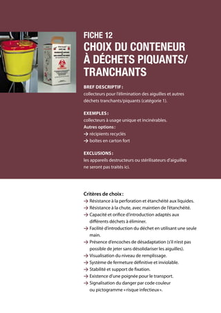 120	 Manuel de gestion des déchets médicaux
Fiche 12
Choix du conteneur
à déchets piquants/
tranchants
Bref descriptif :
collecteurs pour l’élimination des aiguilles et autres
déchets tranchants/piquants (catégorie 1).
Exemples :
collecteurs à usage unique et incinérables.
Autres options :
 récipients recyclés
 boîtes en carton fort
Exclusions :
les appareils destructeurs ou stérilisateurs d’aiguilles
ne seront pas traités ici.
Critères de choix :
 Résistance à la perforation et étanchéité aux liquides.
 Résistance à la chute, avec maintien de l’étanchéité.
 Capacité et orifice d’introduction adaptés aux
différents déchets à éliminer.
 Facilité d’introduction du déchet en utilisant une seule
main.
 Présence d’encoches de désadaptation (s’il n’est pas
possible de jeter sans désolidariser les aiguilles).
 Visualisation du niveau de remplissage.
 Système de fermeture définitive et inviolable.
 Stabilité et support de fixation.
 Existence d’une poignée pour le transport.
 Signalisation du danger par code couleur
ou pictogramme « risque infectieux ».
 