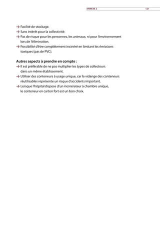 Facilité de stockage.
 Sans intérêt pour la collectivité.
 Pas de risque pour les personnes, les animaux, ni pour l’environnement
lors de l’élimination.
 Possibilité d’être complètement incinéré en limitant les émissions
toxiques (pas de PVC).
Autres aspects à prendre en compte :
 Il est préférable de ne pas multiplier les types de collecteurs
dans un même établissement.
 Utiliser des conteneurs à usage unique, car la vidange des conteneurs
réutilisables représente un risque d’accidents important.
 Lorsque l’hôpital dispose d’un incinérateur à chambre unique,
le conteneur en carton fort est un bon choix.
Annexe 2 121
 