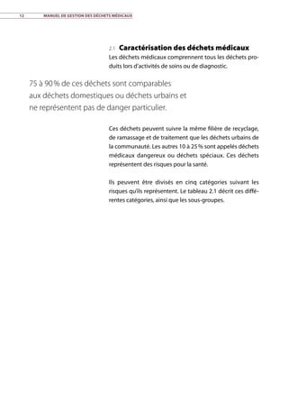 12	 Manuel de gestion des déchets médicaux
2.1 Caractérisation des déchets médicaux
Les déchets médicaux comprennent tous les déchets pro-
duits lors d’activités de soins ou de diagnostic.
Ces déchets peuvent suivre la même filière de recyclage,
de ramassage et de traitement que les déchets urbains de
la communauté. Les autres 10 à 25 % sont appelés déchets
médicaux dangereux ou déchets spéciaux. Ces déchets
représentent des risques pour la santé.
Ils peuvent être divisés en cinq catégories suivant les
risques qu’ils représentent. Le tableau 2.1 décrit ces diffé-
rentes catégories, ainsi que les sous-groupes.
75 à 90 % de ces déchets sont comparables
aux déchets domestiques ou déchets urbains et
ne représentent pas de danger particulier.
 