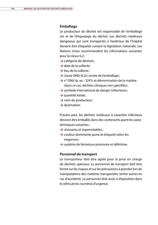 148	 Manuel de gestion des déchets médicaux
Emballage
Le producteur du déchet est responsable de l’emballage
sûr et de l’étiquetage du déchet. Les déchets médicaux
dangereux qui sont transportés à l’extérieur de l’hôpital
doivent être étiquetés suivant la législation nationale. Les
Nations Unies recommandent les informations suivantes
pour la classe 6.2 :
 catégorie de déchets ;
 date de la collecte ;
 lieu de la collecte ;
 classe ONU (6.2)/ année de l’emballage ;
 n° ONU (p. ex. : 3291) et dénomination de la matière
(dans ce cas, déchets cliniques non spécifiés) ;
 symbole international de danger (infectieux) ;
 quantité totale ;
 nom du producteur ;
 destination.
D’autre part, les déchets médicaux à caractère infectieux
devront être emballés dans des contenants ayant les carac-
téristiques suivantes :
 résistants et imperméables ;
 couleur dominante jaune et étiqueté selon les
exigences ;
 système de fermeture provisoire et définitive.
Personnel de transport
Le transporteur doit être agréé pour la prise en charge
de déchets spéciaux. Le personnel de transport doit être
formé sur les risques et sur les précautions à prendre lors de
manipulations des matières transportées (entre autres en
cas d’accident). Le personnel doit avoir à disposition dans
le véhicule les numéros d’urgence.
 