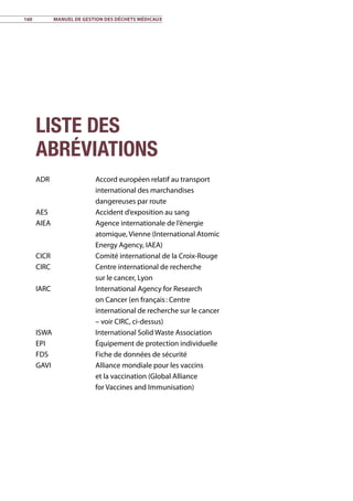160	 Manuel de gestion des déchets médicaux
Liste des
abréviations
ADR	 Accord européen relatif au transport
international des marchandises
dangereuses par route
AES	 Accident d’exposition au sang
AIEA	 Agence internationale de l’énergie
atomique, Vienne (International Atomic
Energy Agency, IAEA)
CICR	 Comité international de la Croix-Rouge
CIRC	 Centre international de recherche
sur le cancer, Lyon
IARC	 International Agency for Research
on Cancer (en français : Centre
international de recherche sur le cancer
– voir CIRC, ci-dessus)
ISWA	 International Solid Waste Association
EPI	 Équipement de protection individuelle
FDS	 Fiche de données de sécurité
GAVI	 Alliance mondiale pour les vaccins
et la vaccination (Global Alliance
for Vaccines and Immunisation)
 
