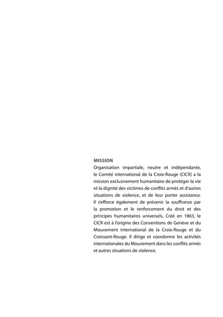 MISSION
Organisation impartiale, neutre et indépendante,
le Comité international de la Croix-Rouge (CICR) a la
mission exclusivement humanitaire de protéger la vie
et la dignité des victimes de conflits armés et d’autres
situations de violence, et de leur porter assistance.
Il s’efforce également de prévenir la souffrance par
la promotion et le renforcement du droit et des
principes humanitaires universels. Créé en 1863, le
CICR est à l’origine des Conventions de Genève et du
Mouvement international de la Croix-Rouge et du
Croissant-Rouge. Il dirige et coordonne les activités
internationales du Mouvement dans les conflits armés
et autres situations de violence.
 