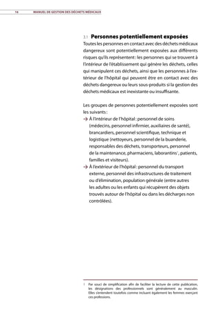 16	 Manuel de gestion des déchets médicaux
3.1 Personnes potentiellement exposées
Toutes les personnes en contact avec des déchets médicaux
dangereux sont potentiellement exposées aux différents
risques qu’ils représentent : les personnes qui se trouvent à
l’intérieur de l’établissement qui génère les déchets, celles
qui manipulent ces déchets, ainsi que les personnes à l’ex-
térieur de l’hôpital qui peuvent être en contact avec des
déchets dangereux ou leurs sous-produits si la gestion des
déchets médicaux est inexistante ou insuffisante.
Les groupes de personnes potentiellement exposées sont
les suivants :
 À l’intérieur de l’hôpital : personnel de soins
(médecins, personnel infirmier, auxiliaires de santé),
brancardiers, personnel scientifique, technique et
logistique (nettoyeurs, personnel de la buanderie,
responsables des déchets, transporteurs, personnel
de la maintenance, pharmaciens, laborantins1
, patients,
familles et visiteurs).
 À l’extérieur de l’hôpital : personnel du transport
externe, personnel des infrastructures de traitement
ou d’élimination, population générale (entre autres
les adultes ou les enfants qui récupèrent des objets
trouvés autour de l’hôpital ou dans les décharges non
contrôlées).
1	 Par souci de simplification afin de faciliter la lecture de cette publication,
les désignations des professionnels sont généralement au masculin.
Elles s’entendent toutefois comme incluant également les femmes exerçant
ces professions.
 