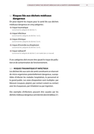 3. Risques et impact des déchets médicaux sur la santé et l’environnement 17
3.2 Risques liés aux déchets médicaux
dangereux
On peut répartir les risques pour la santé liés aux déchets
médicaux dangereux en cinq catégories :
 risque traumatique
(concernant la catégorie de déchets 1) ;
 risque infectieux
(concernant les catégories de déchets 1 et 2) ;
 risque chimique
(concernant les catégories de déchets 3 et 4) ;
 risque d’incendie ou d’explosion
(concernant les catégories de déchets 3 et 4) ;
 risque radioactif
(concernant la catégorie de déchets 5, non traitée dans ce manuel).
À ces catégories doit encore être ajouté le risque de pollu-
tion et de contamination de l’environnement.
3.2.1 Risques traumatique et infectieux
Les déchets liés aux soins de santé constituent un réservoir
de micro-organismes potentiellement dangereux, suscep-
tibles d’infecter les malades hospitalisés, le personnel et
le grand public. Les voies d’exposition sont multiples : par
blessure (coupure, piqûre), par contact cutané ou contact
avec les muqueuses, par inhalation ou par ingestion.
Des exemples d’infections pouvant être causées par les
déchetsmédicauxdangereuxsontdonnésdansletableau3.1.
 